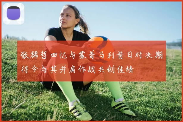 张稀哲回忆与蒙哥马利昔日对决期待今与其并肩作战共创佳绩