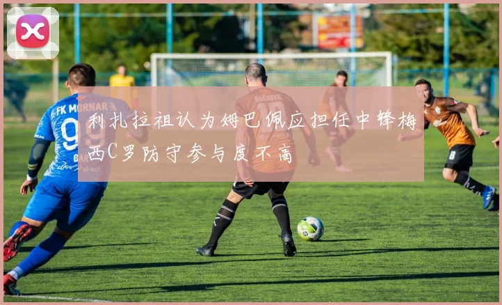利扎拉祖认为姆巴佩应担任中锋梅西C罗防守参与度不高