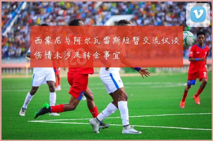西蒙尼与阿尔瓦雷斯短暂交流仅谈伤情未涉及转会事宜