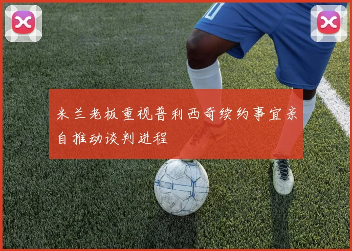 米兰老板重视普利西奇续约事宜亲自推动谈判进程