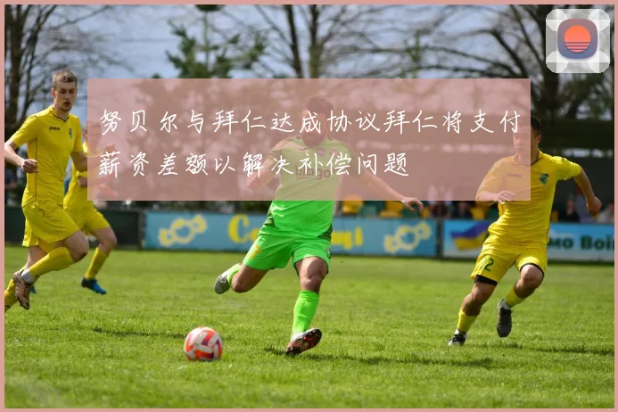 努贝尔与拜仁达成协议拜仁将支付薪资差额以解决补偿问题