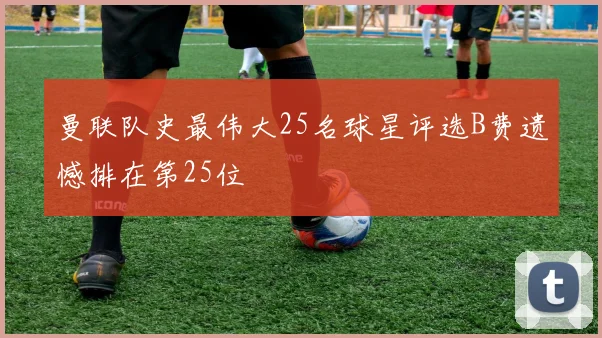 曼联队史最伟大25名球星评选B费遗憾排在第25位
