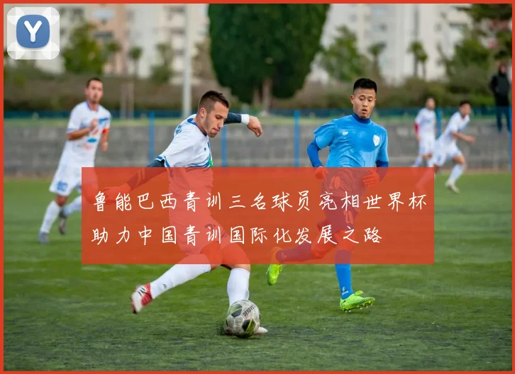 鲁能巴西青训三名球员亮相世界杯助力中国青训国际化发展之路