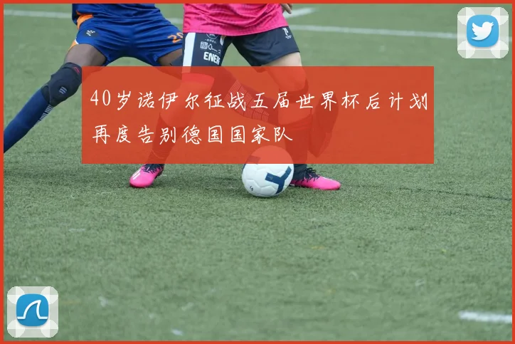 40岁诺伊尔征战五届世界杯后计划再度告别德国国家队