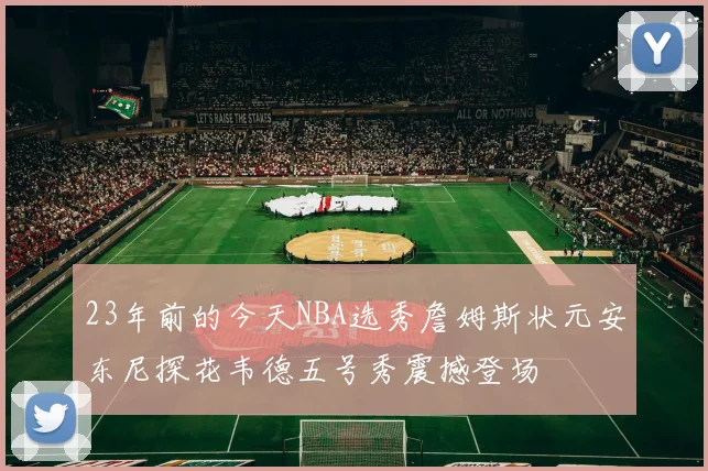 23年前的今天NBA选秀詹姆斯状元安东尼探花韦德五号秀震撼登场