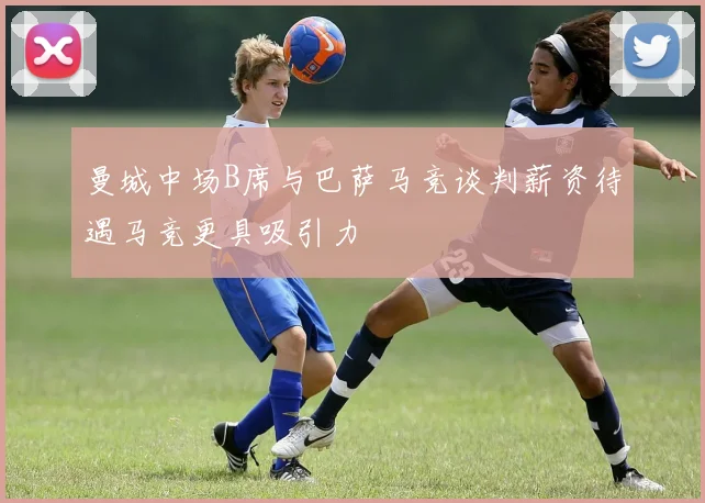 曼城中场B席与巴萨马竞谈判薪资待遇马竞更具吸引力