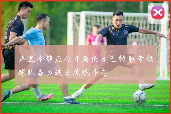 库里冷静应对开局低迷巴特勒带领球队奋力追分展现斗志