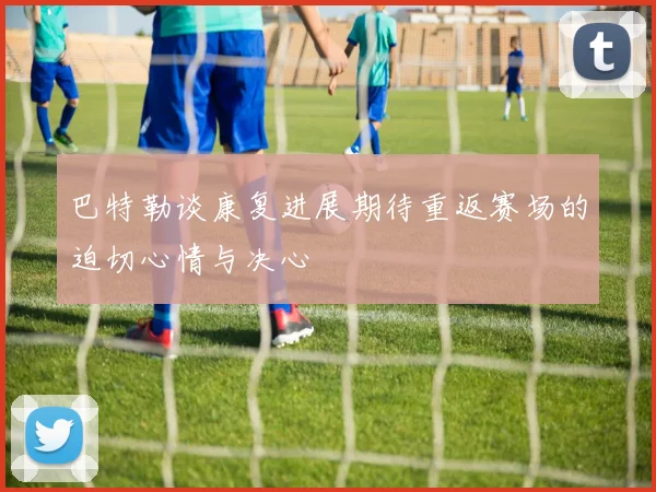 巴特勒谈康复进展期待重返赛场的迫切心情与决心