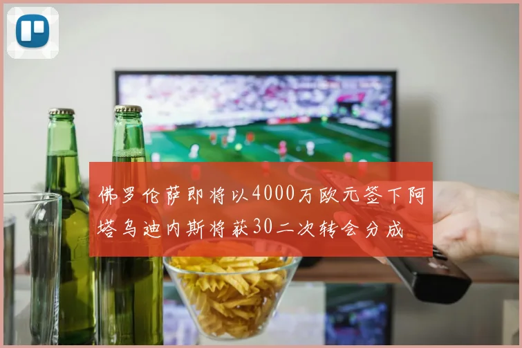 佛罗伦萨即将以4000万欧元签下阿塔乌迪内斯将获30二次转会分成