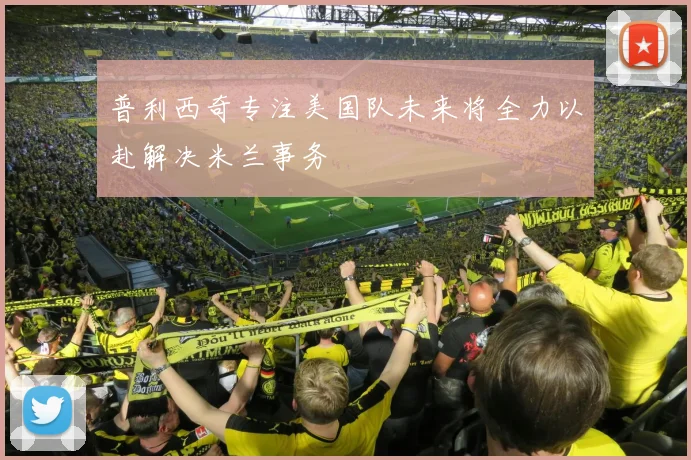 普利西奇专注美国队未来将全力以赴解决米兰事务