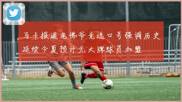 马卡报道老佛爷竞选口号强调历史延续今夏预计无大牌球员加盟