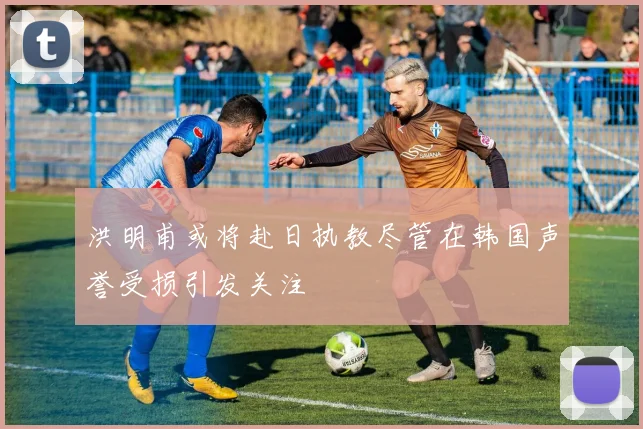 洪明甫或将赴日执教尽管在韩国声誉受损引发关注