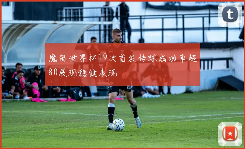 魔笛世界杯19次首发传球成功率超80展现稳健表现