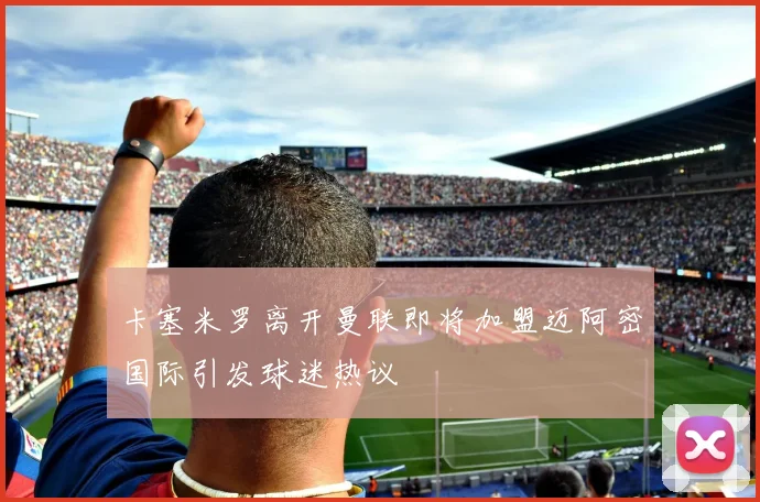 卡塞米罗离开曼联即将加盟迈阿密国际引发球迷热议