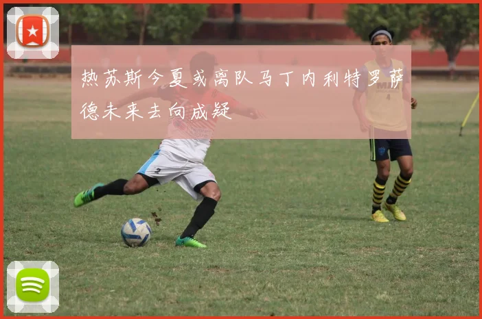 热苏斯今夏或离队马丁内利特罗萨德未来去向成疑