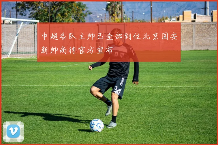 中超各队主帅已全部到位北京国安新帅尚待官方宣布