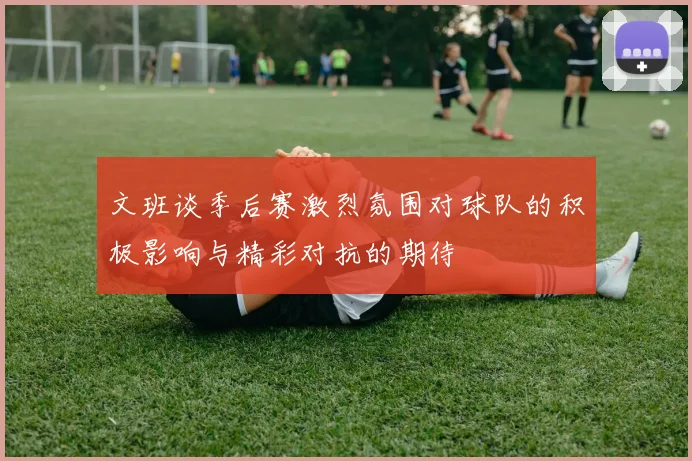 文班谈季后赛激烈氛围对球队的积极影响与精彩对抗的期待