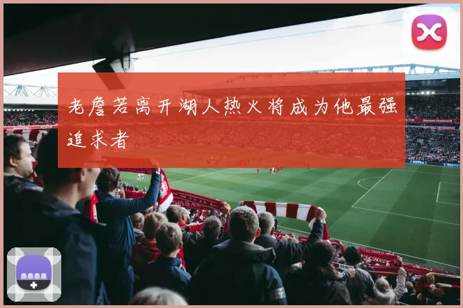 老詹若离开湖人热火将成为他最强追求者