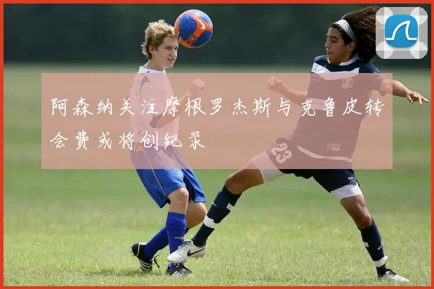 阿森纳关注摩根罗杰斯与克鲁皮转会费或将创纪录