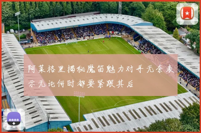 阿莱格里揭秘魔笛魅力对手无奈表示无论何时都要紧跟其后