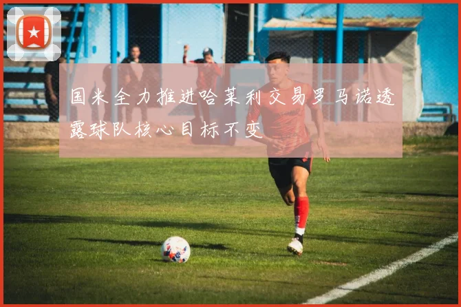 国米全力推进哈莱利交易罗马诺透露球队核心目标不变