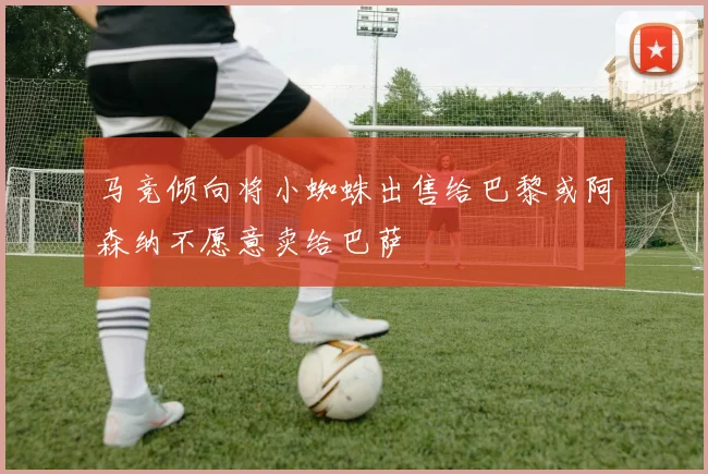 马竞倾向将小蜘蛛出售给巴黎或阿森纳不愿意卖给巴萨