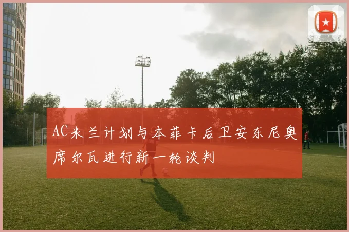 AC米兰计划与本菲卡后卫安东尼奥席尔瓦进行新一轮谈判