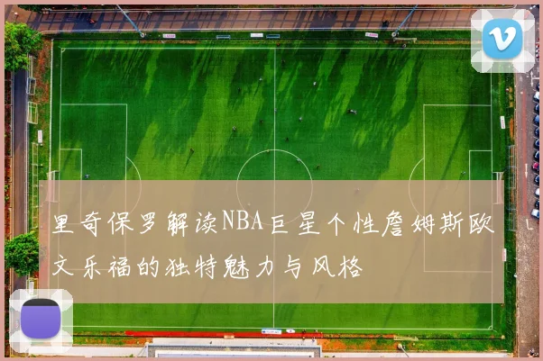 里奇保罗解读NBA巨星个性詹姆斯欧文乐福的独特魅力与风格