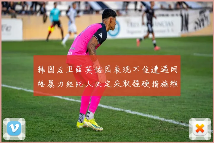 韩国后卫薛英佑因表现不佳遭遇网络暴力经纪人决定采取强硬措施维护权益
