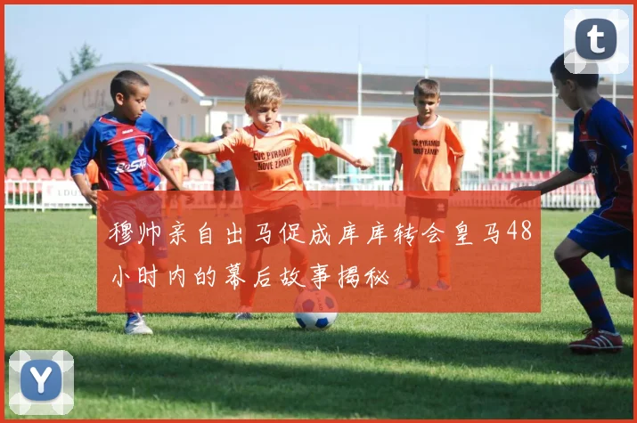 穆帅亲自出马促成库库转会皇马48小时内的幕后故事揭秘
