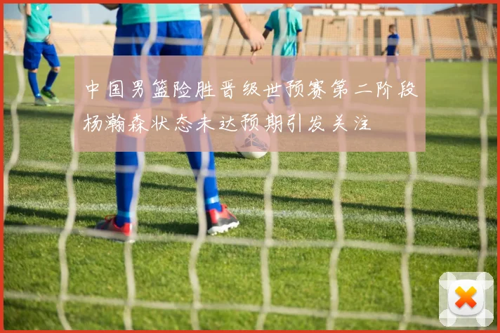 中国男篮险胜晋级世预赛第二阶段杨瀚森状态未达预期引发关注