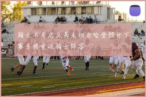 骑士不考虑交易米切尔哈登预计下赛季将重返骑士阵容