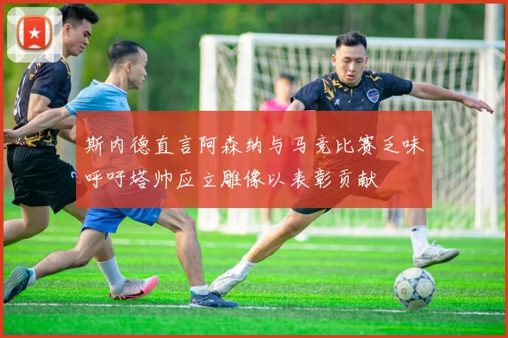 斯内德直言阿森纳与马竞比赛乏味呼吁塔帅应立雕像以表彰贡献