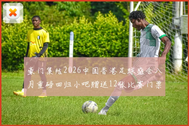 豪门集结2026中国香港足球盛会八月重磅回归小吧赠送12张比赛门票等你来拿