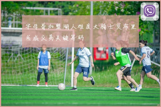 字母哥加盟湖人难度大骑士莫布里或成交易关键筹码